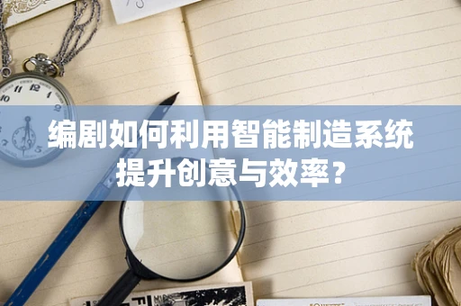 编剧如何利用智能制造系统提升创意与效率？