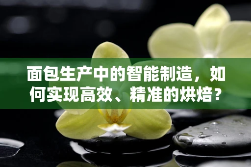 面包生产中的智能制造，如何实现高效、精准的烘焙？