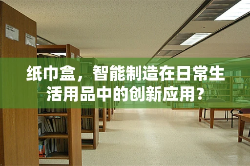 纸巾盒，智能制造在日常生活用品中的创新应用？