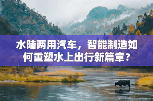 水陆两用汽车，智能制造如何重塑水上出行新篇章？