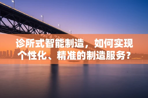 诊所式智能制造，如何实现个性化、精准的制造服务？