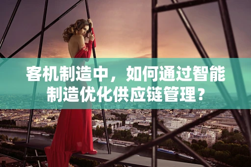 客机制造中，如何通过智能制造优化供应链管理？