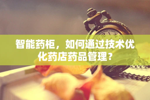智能药柜，如何通过技术优化药店药品管理？