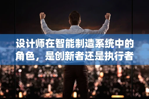 设计师在智能制造系统中的角色，是创新者还是执行者？