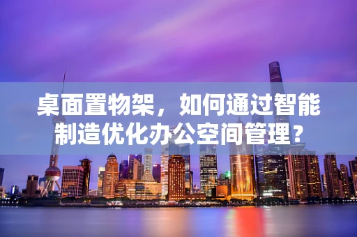 桌面置物架，如何通过智能制造优化办公空间管理？