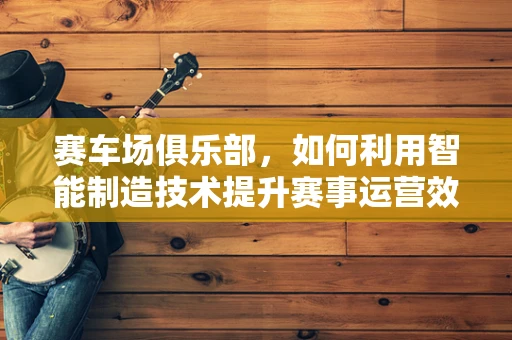 赛车场俱乐部，如何利用智能制造技术提升赛事运营效率？