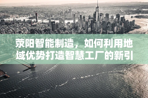 荥阳智能制造，如何利用地域优势打造智慧工厂的新引擎？
