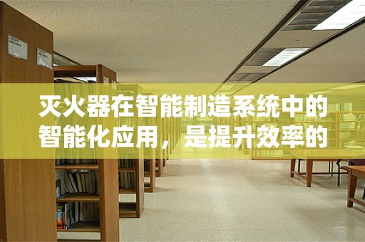 灭火器在智能制造系统中的智能化应用，是提升效率的利器还是多余之举？