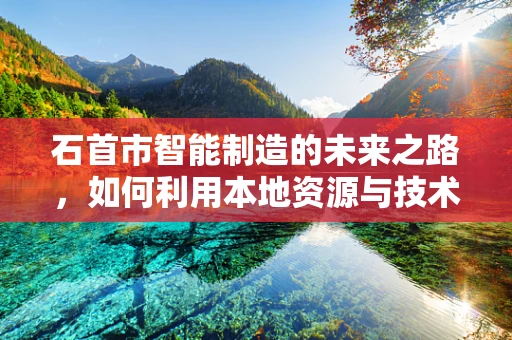 石首市智能制造的未来之路，如何利用本地资源与技术创新？