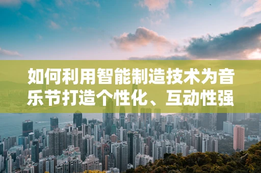 如何利用智能制造技术为音乐节打造个性化、互动性强的体验？