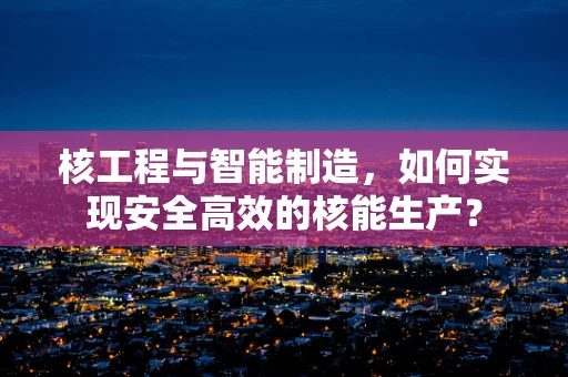 核工程与智能制造，如何实现安全高效的核能生产？