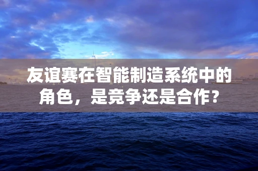 友谊赛在智能制造系统中的角色，是竞争还是合作？