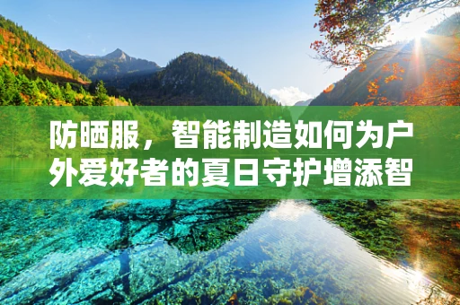 防晒服，智能制造如何为户外爱好者的夏日守护增添智能元素？