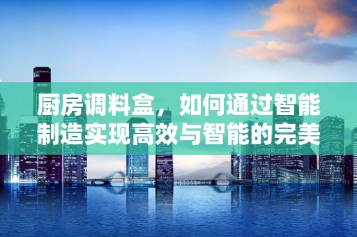 厨房调料盒，如何通过智能制造实现高效与智能的完美结合？