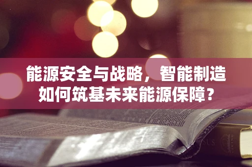 能源安全与战略，智能制造如何筑基未来能源保障？