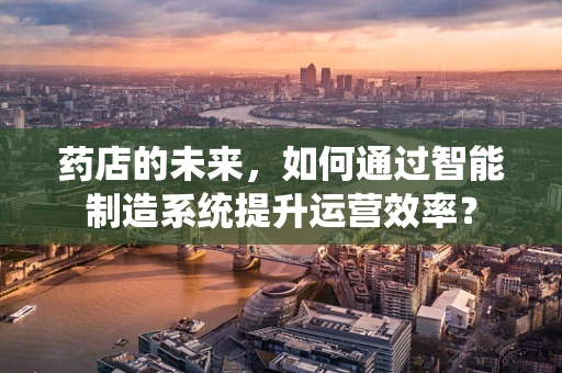 药店的未来，如何通过智能制造系统提升运营效率？