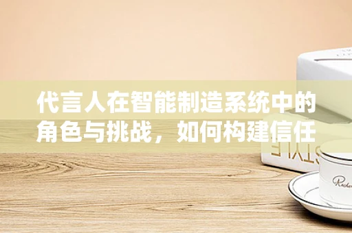 代言人在智能制造系统中的角色与挑战，如何构建信任桥梁？