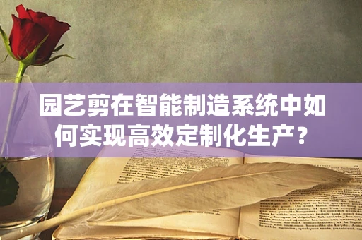 园艺剪在智能制造系统中如何实现高效定制化生产？