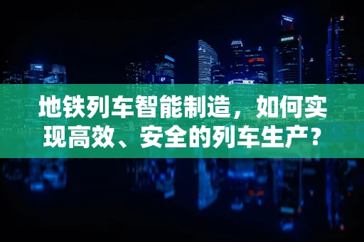 地铁列车智能制造，如何实现高效、安全的列车生产？