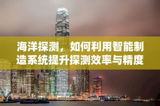 海洋探测，如何利用智能制造系统提升探测效率与精度？