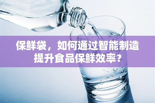 保鲜袋，如何通过智能制造提升食品保鲜效率？