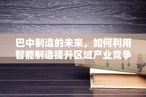 巴中制造的未来，如何利用智能制造提升区域产业竞争力？