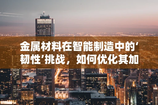 金属材料在智能制造中的‘韧性’挑战，如何优化其加工与性能？