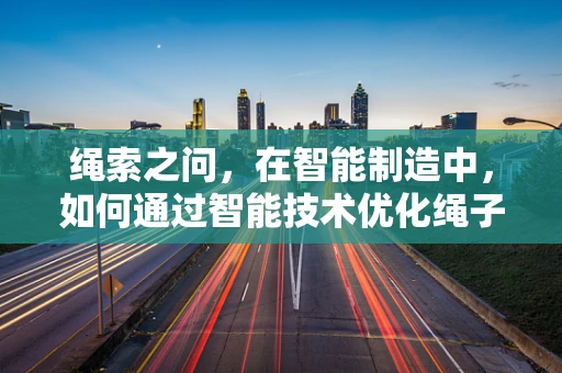 绳索之问，在智能制造中，如何通过智能技术优化绳子的生产与使用？