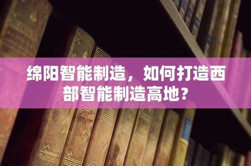 绵阳智能制造，如何打造西部智能制造高地？