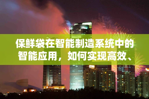 保鲜袋在智能制造系统中的智能应用，如何实现高效、环保的食品保存方案？