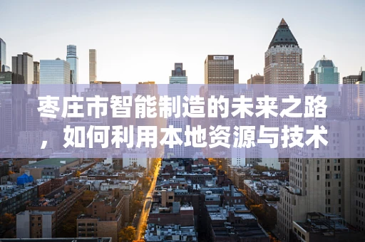 枣庄市智能制造的未来之路，如何利用本地资源与技术创新实现产业升级？