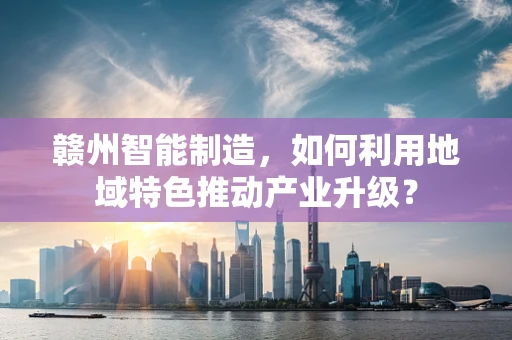 赣州智能制造，如何利用地域特色推动产业升级？