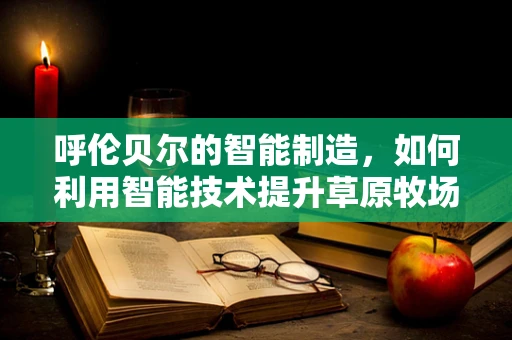 呼伦贝尔的智能制造，如何利用智能技术提升草原牧场的可持续发展？