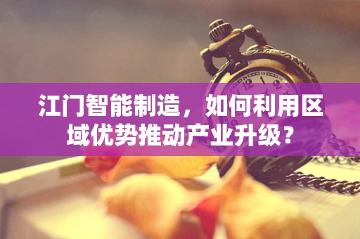 江门智能制造，如何利用区域优势推动产业升级？