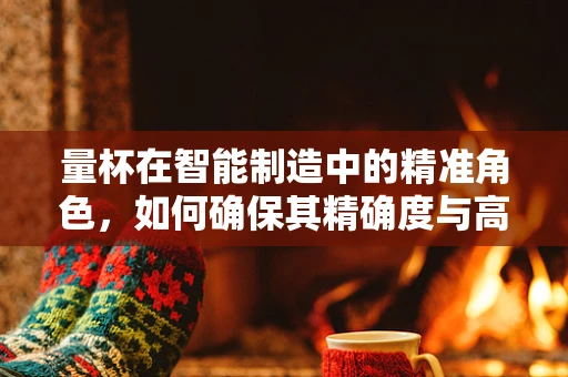 量杯在智能制造中的精准角色，如何确保其精确度与高效应用？