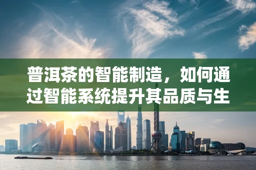 普洱茶的智能制造，如何通过智能系统提升其品质与生产效率？
