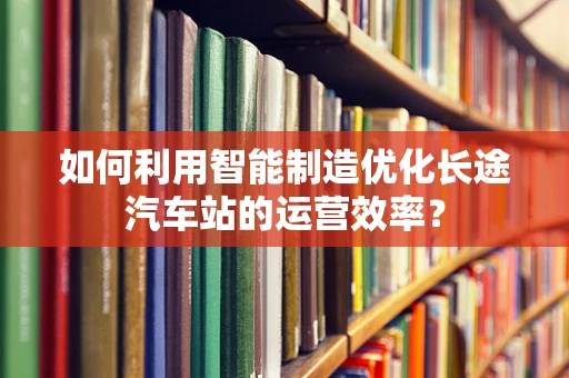 如何利用智能制造优化长途汽车站的运营效率？