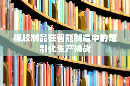 橡胶制品在智能制造中的定制化生产挑战
