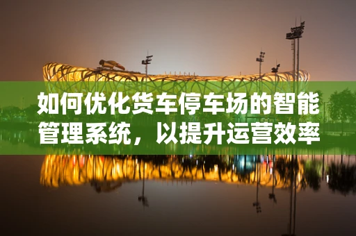 如何优化货车停车场的智能管理系统，以提升运营效率与安全性？