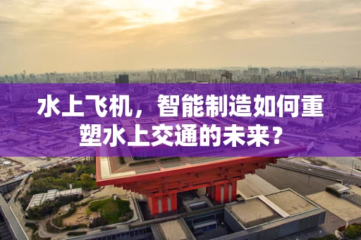 水上飞机，智能制造如何重塑水上交通的未来？