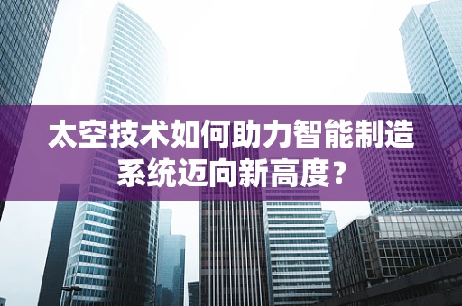 太空技术如何助力智能制造系统迈向新高度？