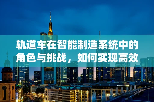 轨道车在智能制造系统中的角色与挑战，如何实现高效协同？