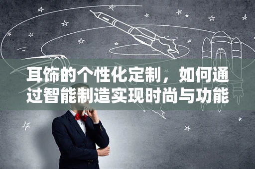 耳饰的个性化定制，如何通过智能制造实现时尚与功能的完美融合？