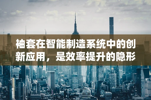 袖套在智能制造系统中的创新应用，是效率提升的隐形推手吗？