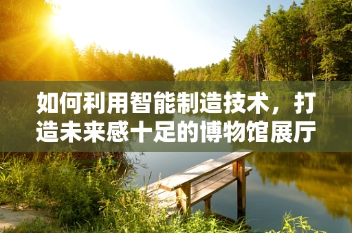 如何利用智能制造技术，打造未来感十足的博物馆展厅？