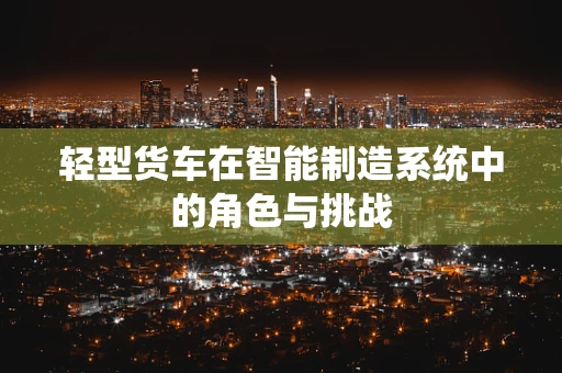 轻型货车在智能制造系统中的角色与挑战