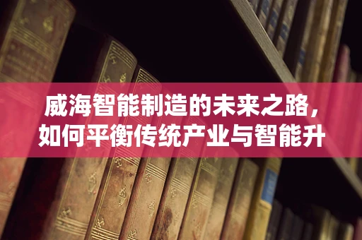 威海智能制造的未来之路，如何平衡传统产业与智能升级的和谐共生？