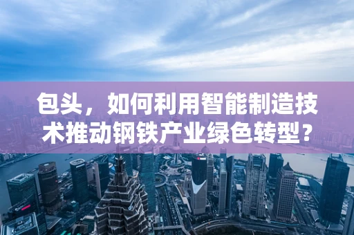 包头，如何利用智能制造技术推动钢铁产业绿色转型？