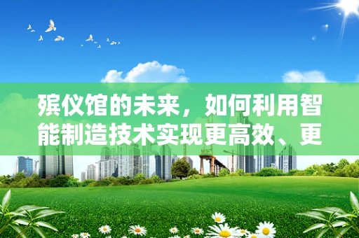 殡仪馆的未来，如何利用智能制造技术实现更高效、更人性化的服务？