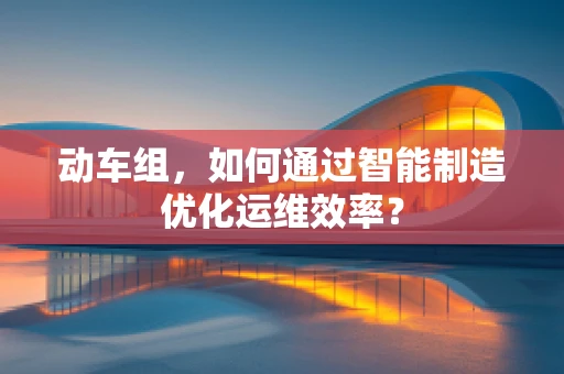 动车组，如何通过智能制造优化运维效率？